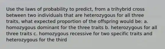 Use the laws of probability to predict, from a trihybrid cross between two individuals that are heterozygous for all three traits, what expected proportion of the offspring would be: a. homozygous dominant for the three traits b. heterozygous for all three traits c. homozygous recessive for two specific traits and heterozygous for the third