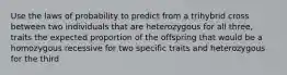 Use the laws of probability to predict from a trihybrid cross between two individuals that are heterozygous for all three, traits the expected proportion of the offspring that would be a homozygous recessive for two specific traits and heterozygous for the third