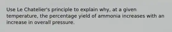 Use Le Chatelier's principle to explain why, at a given temperature, the percentage yield of ammonia increases with an increase in overall pressure.