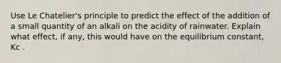 Use Le Chatelier's principle to predict the effect of the addition of a small quantity of an alkali on the acidity of rainwater. Explain what effect, if any, this would have on the equilibrium constant, Kc .