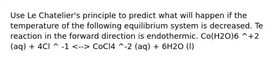 Use Le Chatelier's principle to predict what will happen if the temperature of the following equilibrium system is decreased. Te reaction in the forward direction is endothermic. Co(H2O)6 ^+2 (aq) + 4Cl ^ -1 CoCl4 ^-2 (aq) + 6H2O (l)