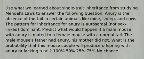 Use what we learned about single-trait inheritance from studying Mendel's Laws to answer the following question. Anury is the absence of the tail in certain animals like mice, sheep, and cows. The pattern for inheritance for anury is autosomal (not sex-linked) dominant. Predict what would happen if a male mouse with anury is mated to a female mouse with a normal tail. The male mouse's father had anury, his mother did not. What is the probability that this mouse couple will produce offspring with anury or lacking a tail? 100% 50% 25% 75% No chance