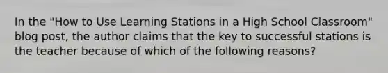 In the "How to Use Learning Stations in a High School Classroom" blog post, the author claims that the key to successful stations is the teacher because of which of the following reasons?