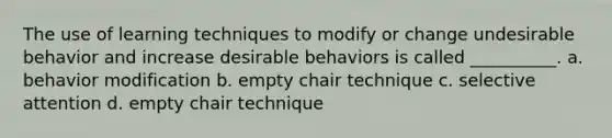 The use of learning techniques to modify or change undesirable behavior and increase desirable behaviors is called __________. a. behavior modification b. empty chair technique c. selective attention d. empty chair technique