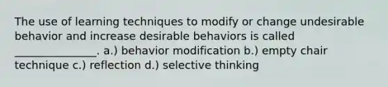 The use of learning techniques to modify or change undesirable behavior and increase desirable behaviors is called _______________. a.) behavior modification b.) empty chair technique c.) reflection d.) selective thinking