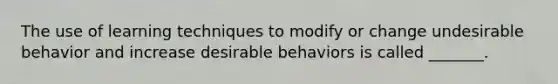 The use of learning techniques to modify or change undesirable behavior and increase desirable behaviors is called _______.