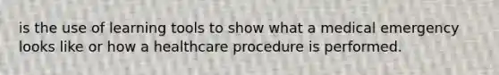 is the use of learning tools to show what a medical emergency looks like or how a healthcare procedure is performed.