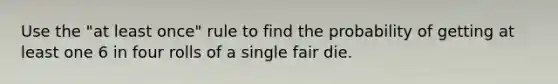 Use the​ "at least​ once" rule to find the probability of getting at least one 6 in four rolls of a single fair die.