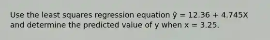 Use the least squares regression equation ŷ = 12.36 + 4.745X and determine the predicted value of y when x = 3.25.