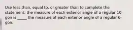 Use less than, equal to, or greater than to complete the statement: the measure of each exterior angle of a regular 10-gon is _____ the measure of each exterior angle of a regular 6-gon.