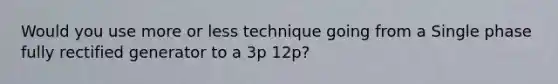 Would you use more or less technique going from a Single phase fully rectified generator to a 3p 12p?