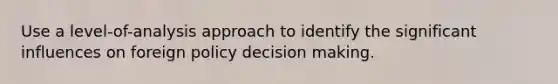 Use a level-of-analysis approach to identify the significant influences on foreign policy decision making.