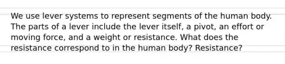 We use lever systems to represent segments of the human body. The parts of a lever include the lever itself, a pivot, an effort or moving force, and a weight or resistance. What does the resistance correspond to in the human body? Resistance?