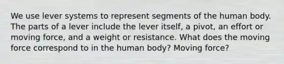 We use lever systems to represent segments of the human body. The parts of a lever include the lever itself, a pivot, an effort or moving force, and a weight or resistance. What does the moving force correspond to in the human body? Moving force?