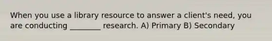 When you use a library resource to answer a client's need, you are conducting ________ research. A) Primary B) Secondary