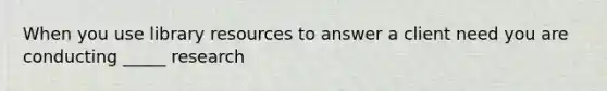 When you use library resources to answer a client need you are conducting _____ research