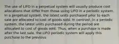 The use of LIFO in a perpetual system will usually produce cost allocations that differ from those using LIFO in a periodic system. In a perpetual system, the latest units purchased prior to each sale are allocated to cost of goods sold. In contrast, in a periodic system, the latest units purchased during the period are allocated to cost of goods sold. Thus, when a purchase is made after the last sale, the LIFO periodic system will apply this purchase to the previous