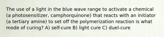 The use of a light in the blue wave range to activate a chemical (a photosensitizer, camphorquinone) that reacts with an initiator (a tertiary amine) to set off the polymerization reaction is what mode of curing? A) self-cure B) light cure C) duel-cure