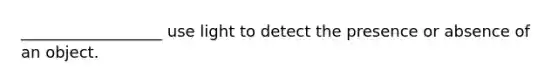 __________________ use light to detect the presence or absence of an object.