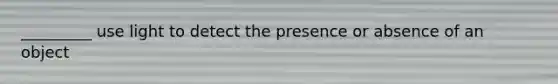 _________ use light to detect the presence or absence of an object