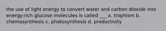 the use of light energy to convert water and carbon dioxide into energy-rich glucose molecules is called ___ a. trophism b. chemosynthesis c. photosynthesis d. productivity