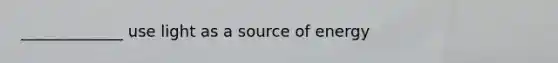 _____________ use light as a source of energy