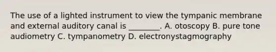 The use of a lighted instrument to view the tympanic membrane and external auditory canal is​ ________. A. otoscopy B. pure tone audiometry C. tympanometry D. electronystagmography