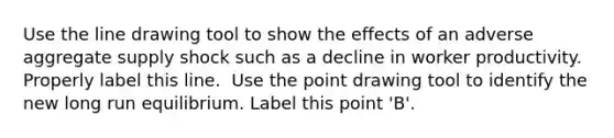 Use the line drawing tool to show the effects of an adverse aggregate supply shock such as a decline in worker productivity. Properly label this line. ​ Use the point drawing tool to identify the new long run equilibrium. Label this point​ 'B'.