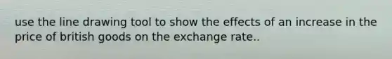 use the line drawing tool to show the effects of an increase in the price of british goods on the exchange rate..