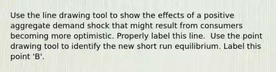 Use the line drawing tool to show the effects of a positive aggregate demand shock that might result from consumers becoming more optimistic. Properly label this line. ​ Use the point drawing tool to identify the new short run equilibrium. Label this point​ 'B'.