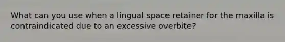 What can you use when a lingual space retainer for the maxilla is contraindicated due to an excessive overbite?