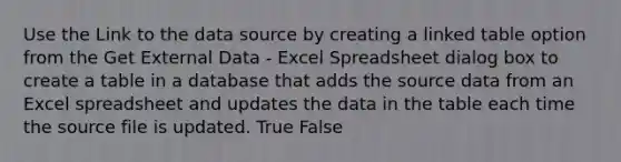 Use the Link to the data source by creating a linked table option from the Get External Data - Excel Spreadsheet dialog box to create a table in a database that adds the source data from an Excel spreadsheet and updates the data in the table each time the source file is updated. True False