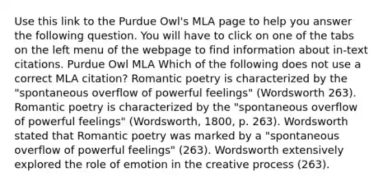 Use this link to the Purdue Owl's MLA page to help you answer the following question. You will have to click on one of the tabs on the left menu of the webpage to find information about in-text citations. Purdue Owl MLA Which of the following does not use a correct MLA citation? Romantic poetry is characterized by the "spontaneous overflow of powerful feelings" (Wordsworth 263). Romantic poetry is characterized by the "spontaneous overflow of powerful feelings" (Wordsworth, 1800, p. 263). Wordsworth stated that Romantic poetry was marked by a "spontaneous overflow of powerful feelings" (263). Wordsworth extensively explored the role of emotion in the creative process (263).