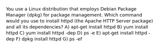 You use a Linux distribution that employs Debian Package Manager (dpkg) for package management. Which command would you use to install httpd (the Apache HTTP Server package) and all its dependencies? A) apt-get install httpd B) yum install httpd C) yum install httpd -dep D) ps -e E) apt-get install httpd -dep F) dpkg install httpd G) ps -ef