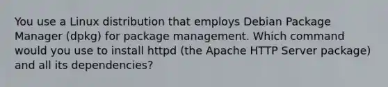 You use a Linux distribution that employs Debian Package Manager (dpkg) for package management. Which command would you use to install httpd (the Apache HTTP Server package) and all its dependencies?