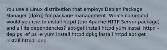 You use a Linux distribution that employs Debian Package Manager (dpkg) for package management. Which command would you use to install httpd (the Apache HTTP Server package) and all its dependencies? apt-get install httpd yum install httpd -dep ps -ef ps -e yum install httpd dpkg install httpd apt-get install httpd -dep