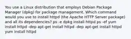 You use a Linux distribution that employs Debian Package Manager (dpkg) for package management. Which command would you use to install httpd (the Apache HTTP Server package) and all its dependencies? ps -e dpkg install httpd ps -ef yum install httpd -dep apt-get install httpd -dep apt-get install httpd yum install httpd