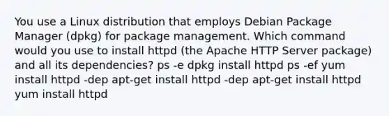 You use a Linux distribution that employs Debian Package Manager (dpkg) for package management. Which command would you use to install httpd (the Apache HTTP Server package) and all its dependencies? ps -e dpkg install httpd ps -ef yum install httpd -dep apt-get install httpd -dep apt-get install httpd yum install httpd