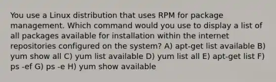 You use a Linux distribution that uses RPM for package management. Which command would you use to display a list of all packages available for installation within the internet repositories configured on the system? A) apt-get list available B) yum show all C) yum list available D) yum list all E) apt-get list F) ps -ef G) ps -e H) yum show available