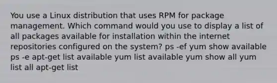 You use a Linux distribution that uses RPM for package management. Which command would you use to display a list of all packages available for installation within the internet repositories configured on the system? ps -ef yum show available ps -e apt-get list available yum list available yum show all yum list all apt-get list