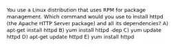 You use a Linux distribution that uses RPM for package management. Which command would you use to install httpd (the Apache HTTP Server package) and all its dependencies? A) apt-get install httpd B) yum install httpd -dep C) yum update httpd D) apt-get update httpd E) yum install httpd