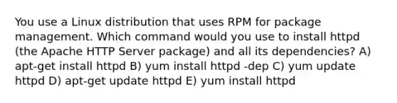 You use a Linux distribution that uses RPM for package management. Which command would you use to install httpd (the Apache HTTP Server package) and all its dependencies? A) apt-get install httpd B) yum install httpd -dep C) yum update httpd D) apt-get update httpd E) yum install httpd