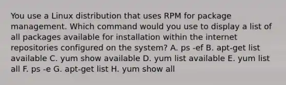 You use a Linux distribution that uses RPM for package management. Which command would you use to display a list of all packages available for installation within the internet repositories configured on the system? A. ps -ef B. apt-get list available C. yum show available D. yum list available E. yum list all F. ps -e G. apt-get list H. yum show all