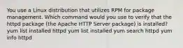 You use a Linux distribution that utilizes RPM for package management. Which command would you use to verify that the httpd package (the Apache HTTP Server package) is installed? yum list installed httpd yum list installed yum search httpd yum info httpd