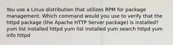 You use a Linux distribution that utilizes RPM for package management. Which command would you use to verify that the httpd package (the Apache HTTP Server package) is installed? yum list installed httpd yum list installed yum search httpd yum info httpd