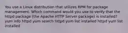 You use a Linux distribution that utilizes RPM for package management. Which command would you use to verify that the httpd package (the Apache HTTP Server package) is installed? yum info httpd yum search httpd yum list installed httpd yum list installed