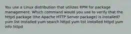 You use a Linux distribution that utilizes RPM for package management. Which command would you use to verify that the httpd package (the Apache HTTP Server package) is installed? yum list installed yum search httpd yum list installed httpd yum info httpd