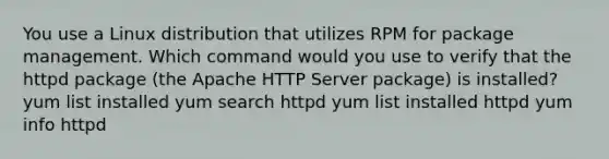 You use a Linux distribution that utilizes RPM for package management. Which command would you use to verify that the httpd package (the Apache HTTP Server package) is installed? yum list installed yum search httpd yum list installed httpd yum info httpd