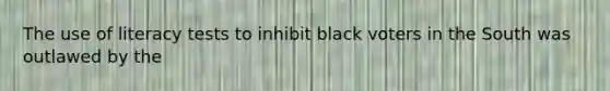 The use of literacy tests to inhibit black voters in the South was outlawed by the