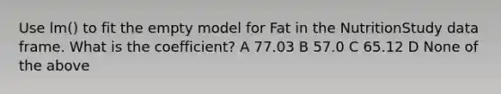 Use lm() to fit the empty model for Fat in the NutritionStudy data frame. What is the coefficient? A 77.03 B 57.0 C 65.12 D None of the above